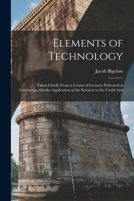 Elements of Technology: Taken Chiefly From a Course of Lectures Delivered at Cambridge, On the Application of the Sciences to the Useful Arts by Bigelow, Jacob