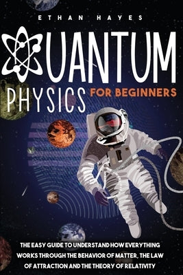 Quantum Physics for Beginners: The Easy Guide to Understand how Everything Works through the Behavior of Matter, the Law of Attraction and the Theory by Hayes, Ethan