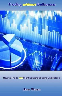 Trading Without Indicators: How to Trade Any Market Without Using Indicators by Mosca, Jose