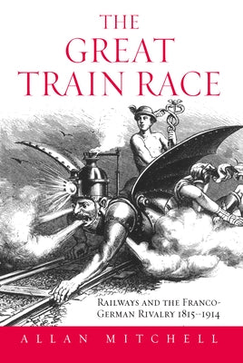 The Great Train Race: Railways and the Franco-German Rivalry, 1815-1914 by Mitchell, Allan
