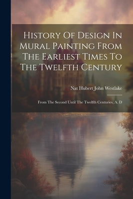 History Of Design In Mural Painting From The Earliest Times To The Twelfth Century: From The Second Until The Twelfth Centuries, A. D by Nat Hubert John Westlake