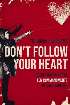 Don't Follow Your Heart: Boldly Breaking the Ten Commandments of Self-Worship by Williams, Thaddeus J.