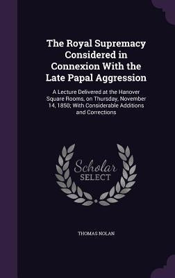 The Royal Supremacy Considered in Connexion With the Late Papal Aggression: A Lecture Delivered at the Hanover Square Rooms, on Thursday, November 14, by Nolan, Thomas