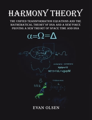 Harmony Theory: The Unified Transformation Equations and the Mathematical Theory of DNA and a New Force Proving a New Theory of Space Time and DNA by Olsen, Evan