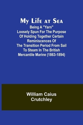 My Life at Sea; Being a "yarn" loosely spun for the purpose of holding together certain reminiscences of the transition period from sail to steam in t by Caius Crutchley, William