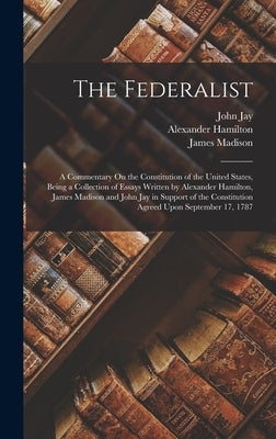 The Federalist: A Commentary On the Constitution of the United States, Being a Collection of Essays Written by Alexander Hamilton, Jam by Madison, James