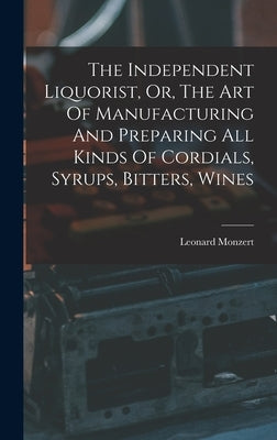 The Independent Liquorist, Or, The Art Of Manufacturing And Preparing All Kinds Of Cordials, Syrups, Bitters, Wines by Monzert, Leonard