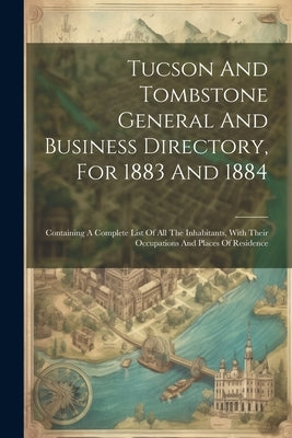 Tucson And Tombstone General And Business Directory, For 1883 And 1884: Containing A Complete List Of All The Inhabitants, With Their Occupations And by Anonymous