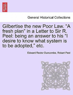 Gilbertise the New Poor Law. "A Fresh Plan" in a Letter to Sir R. Peel: Being an Answer to His "I Desire to Know What System Is to Be Adopted," Etc. by Duncombe, Edward Rector