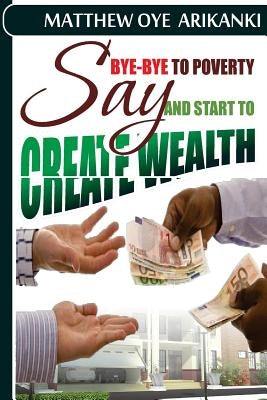 say BYE BYE to Poverty and Start to CREATE wealth by Arikanki, Matthew Oye
