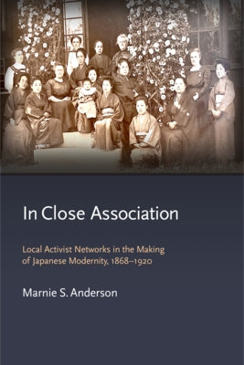 In Close Association: Local Activist Networks in the Making of Japanese Modernity, 1868-1920 by Anderson, Marnie S.