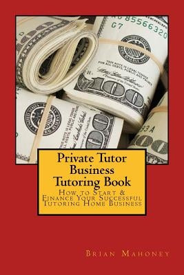 Private Tutor Business Tutoring Book: How to Start & Finance Your Successful Tutoring Home Business by Mahoney, Brian