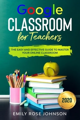 Google Classroom for Teachers: The Easy and Effective Guide to Master your Online Classroom by Johnson, Emily Rose