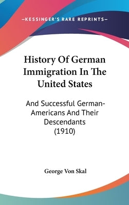 History Of German Immigration In The United States: And Successful German-Americans And Their Descendants (1910) by Von Skal, George