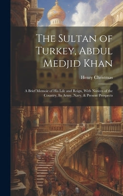 The Sultan of Turkey, Abdul Medjid Khan: A Brief Memoir of His Life and Reign, With Notices of the Country, Its Army, Navy, & Present Prospects by Christmas, Henry