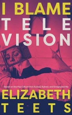 I Blame Television: Essays on the Pop Culture that Raised, Ruined, and Enraptured Me by Teets, Elizabeth