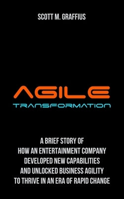 Agile Transformation: A Brief Story of How an Entertainment Company Developed New Capabilities and Unlocked Business Agility to Thrive in an by Graffius, Scott M.