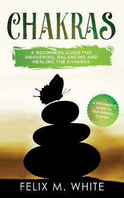 Chakras: A Beginner's Guide for Awakening, Balancing and Healing the Chakras. by White, Felix M.