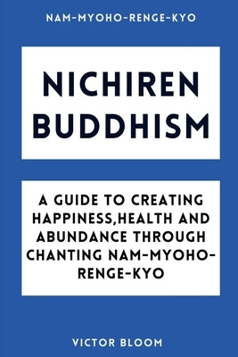 Nichiren Buddhism: A Guide to Creating Happiness, Health and Abundance Through Chanting Nam-Myoho-Renge-Kyo by Bloom, Victor