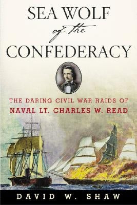 Sea Wolf of the Confederacy: The Daring Civil War Raids of Naval Lt. Charles W. Read by Shaw, David W.