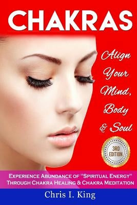 Chakras: Align Your Mind, Body And Soul - Experience Abundance Of Spiritual Energy Through: Chakra Healing & Chakra Meditation by King, Chris I.