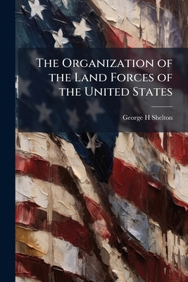 The Organization of the Land Forces of the United States by Shelton, George H.