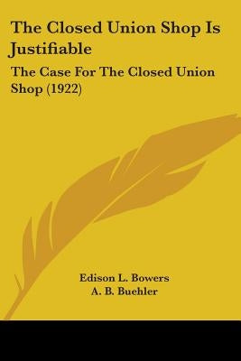 The Closed Union Shop Is Justifiable: The Case For The Closed Union Shop (1922) by Bowers, Edison L.