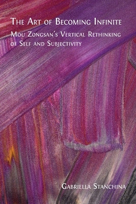 The Art of Becoming Infinite: Mou Zongsan's Vertical Rethinking of Self and Subjectivity by Stanchina, Gabriella