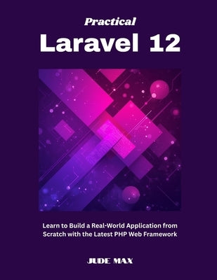 Practical Laravel 12: Learn to Build a Real-World Application from Scratch with the Latest PHP Web Framework by Max, Jude
