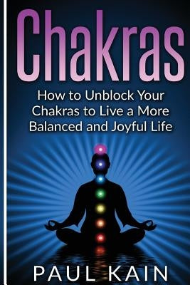 Chakras: How to Unblock your Chakras to Live a more Balanced and Joyful Life by Kain, Paul