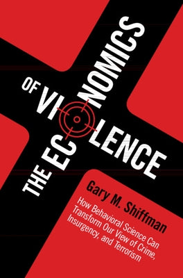 The Economics of Violence: How Behavioral Science Can Transform Our View of Crime, Insurgency, and Terrorism by Shiffman, Gary M.