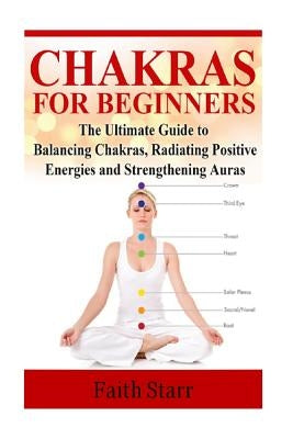 Chakras for Beginners: The Ultimate Guide to Balancing Chakras, Radiating Positive Energies and Strengthening Auras by Starr, Faith