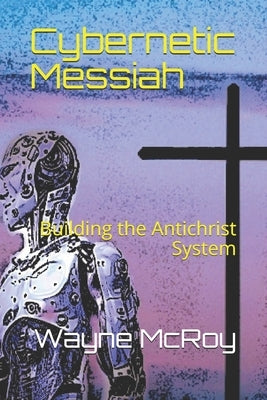Cybernetic Messiah: Building the Antichrist System by McRoy, Wayne