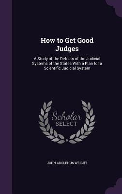 How to Get Good Judges: A Study of the Defects of the Judicial Systems of the States With a Plan for a Scientific Judicial System by Wright, John Adolphus