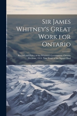 Sir James Whitney's Great Work for Ontario: Record and Policy of the Whitney's Government. Ontario Elections, 1914. Nine Years of the Square Deal by Anonymous