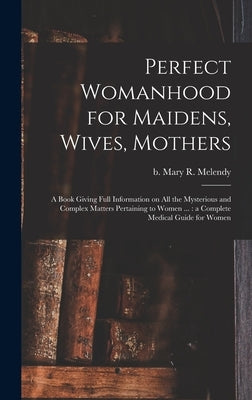 Perfect Womanhood for Maidens, Wives, Mothers [microform]: a Book Giving Full Information on All the Mysterious and Complex Matters Pertaining to Wome by Melendy, Mary R. (Mary Ries) B. 1841