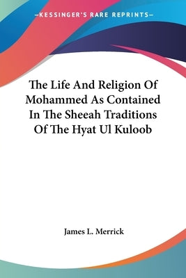The Life And Religion Of Mohammed As Contained In The Sheeah Traditions Of The Hyat Ul Kuloob by Merrick, James L.