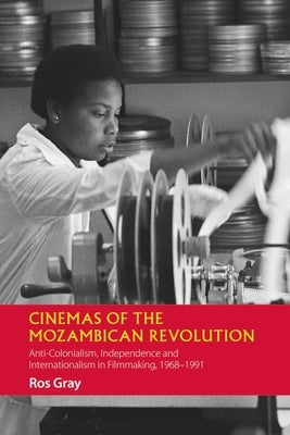 Cinemas of the Mozambican Revolution: Anti-Colonialism, Independence and Internationalism in Filmmaking, 1968-1991 by Gray, Ros