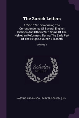 The Zurich Letters: 1558-1579: Comprising The Correspondence Of Several Englich Bishops And Others With Some Of The Helvetian Reformers, D by Robinson, Hastings