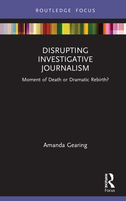 Disrupting Investigative Journalism: Moment of Death or Dramatic Rebirth? by Gearing, Amanda
