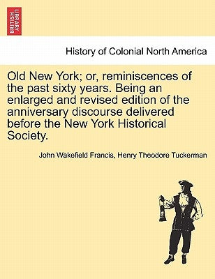 Old New York; or, reminiscences of the past sixty years. Being an enlarged and revised edition of the anniversary discourse delivered before the New Y by Francis, John Wakefield