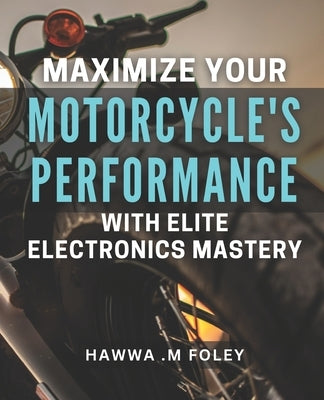 Maximize Your Motorcycle's Performance with Elite Electronics Mastery: Unleash Your Bike's Potential with Advanced Electronics Techniques by M. Foley, Hawwa