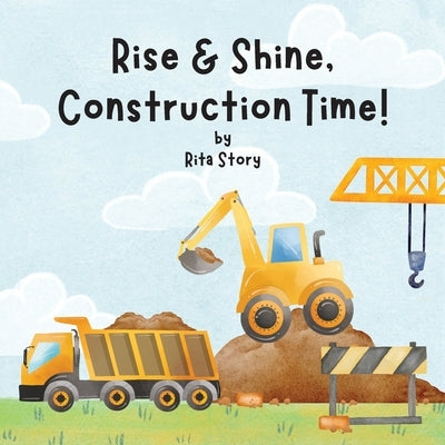 Rise and Shine, Construction Time!: Building a House with Construction Machines, a Children's Book by Story, Rita