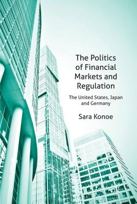 The Politics of Financial Markets and Regulation: The United States, Japan, and Germany by Konoe, S.