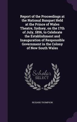 Report of the Proceedings at the National Banquet Held at the Prince of Wales Theatre, Sydney, on the 17th of July, 1856, to Celebrate the Establishme by Thompson, Richard