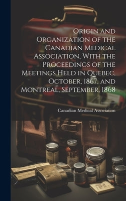 Origin and Organization of the Canadian Medical Association, With the Proceedings of the Meetings Held in Quebec, October, 1867, and Montreal, Septemb by Canadian Medical Association
