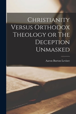 Christianity Versus Orthodox Theology or The Deception Unmasked by Levisee, Aaron Burton