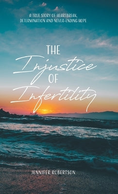 The Injustice of Infertility: A True Story of Heartbreak, Determination and Never-Ending Hope by Robertson, Jennifer