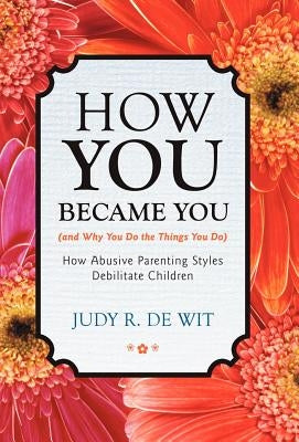 How You Became You (and Why You Do the Things You Do): How Abusive Parenting Styles Debilitate Children by De Wit, Judy R.