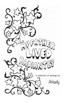 My Father Lived Radiantly: a collection of writings by Arkady by Shanklin, Arcadia